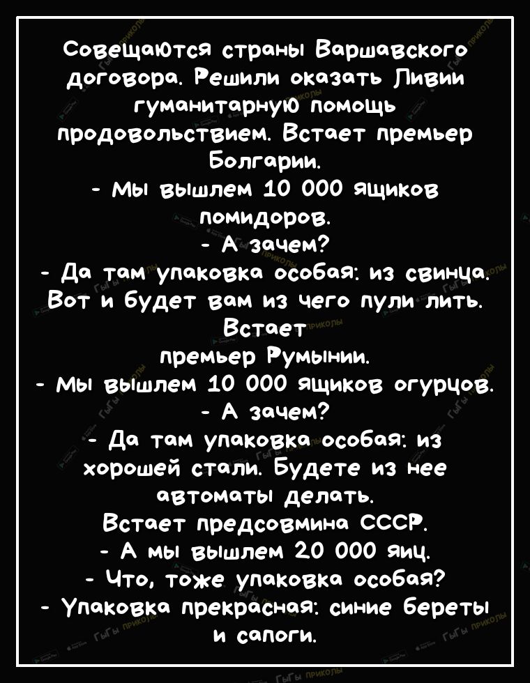 СовещаЮтся страны Варшавского договора Решили охазать Ливии гуМанитарную помощь продоВопьствием Встает премьер Болгарии Мы збішпем 10 000 ящиков помидоров А зачем да там упаковка особая из свинца Вот и будет вам из чего пули лить Встает премьер Румынии Мы вьшпем 10 000 ящиков огурцов А зачем да там упаковка особая из хорошей стали Будете из нее авТоматы делать Встает предсовмина СССР А мы ВЫшпем 2