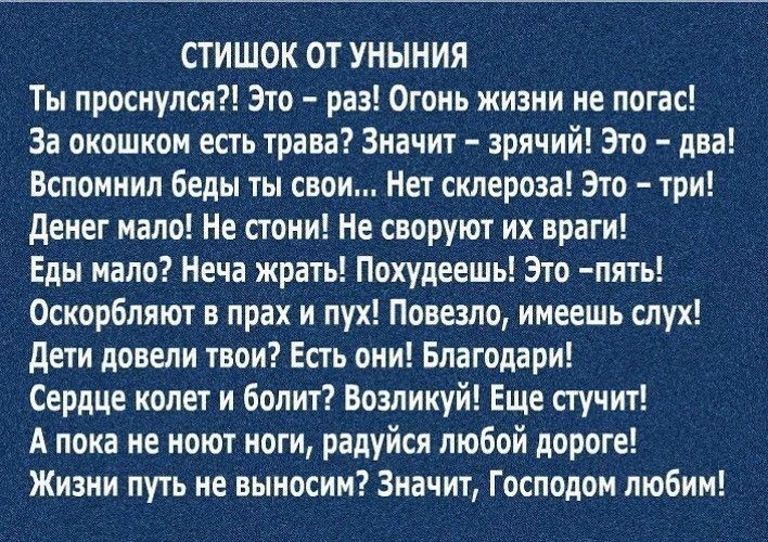 СТИШОК ОТ УНЫНИЯ Ты проснулся Это раз Огонь жизни не погас За окошком есть трава Значит зрячий Это два Вспомнил беды ты свои Нет склероза Это три денег мало Не стоки Не своруют их враги Еды мало Неча жрать Похудеешь Это пять Оскорбляют в прах и пух Повезло имеешь слух дети довели твои Есть они Благодари Сердце колет и болит Возликуй Еще стучит А пока не ноют ноги радуйся любой дороге Жизни путь не