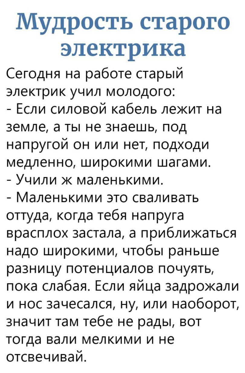 Мудрость старого электрика Сегодня на работе старый электрик учил молодого Если силовой кабель лежит на земле а ты не знаешь под напругой он или нет подходи медленно широкими шагами Учили ж маленькими Маленькими это сваливать оттуда когда тебя напруга врасплох застала а приближаться надо широкими чтобы раньше разницу потенциалов почуять пока слабая Если яйца задрожали и нос 3ачесался ну или наобор