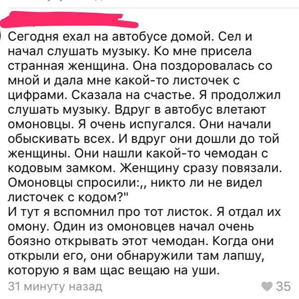Сегодня ехал на автобусе домой Сел и начал слушать музыку Ко мне присела странная женщина Она поздоровалась со мной и дала мне какойто листочек с цифрами Сказала на счастье Я продолжил слушать музыку ВдрУг в автобус влетают омоновцы Я очень испугался Они начали обыскивать всех И вдрУг они дошли до той женщины Они нашли какойто чемодан с кодовым замком Женщину сразу повязали Омоновцы спросили никто