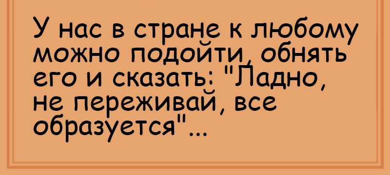 У нас в стран к любому можно подоити обнять его и сказатьч Падно не переживаи все образуется