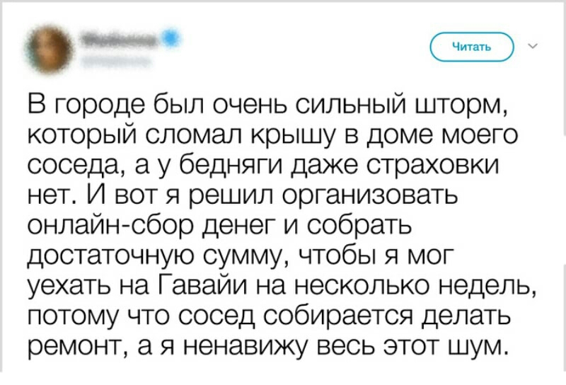 В городе был очень сильный шторм который сломал крышу в доме моего соседа а у бедняги даже страховки нет И вот я решил организовать онлайнсбор денег и собрать достаточную сумму чтобы я мог уехать на Гавайи на несколько недель потому что сосед собирается делать ремонт а я ненавижу весь этот шум