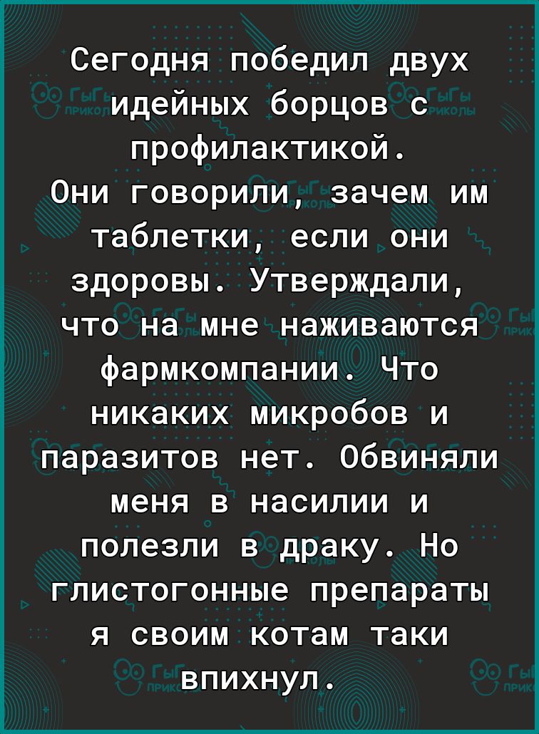 Сегодня победил двух идейных борцов с профилактикой 0ни говорили зачем им таблетки если они здоровы Утверждали что на мне наживаются фармкомпании Что никаких микробов и паразитов нет Обвиняли меня в насилии и полезли в драку Но глистогонные препараты я своим котам таки ВПИХНУЛ