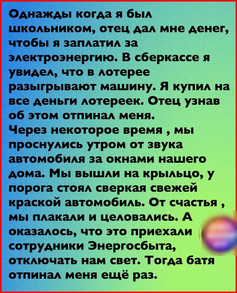 _діднажлхы когда я бьм шкодьником отец АЗА мне денег Чтобы я запдати за электроэнергию В сберкассе я увидед что в Аотерее разыгрывают машину Я купил на все деньги Аотереек Отец узнав об этом отпинаА меня Через некоторое время мы проснуАись утром от звука автомо6ия за окнами нашего дома Мы вышди на крьмьцо у порога СТОЯА сверкая свежей краской автомобидь От счастья мы такади и цеАовмись А оказадось