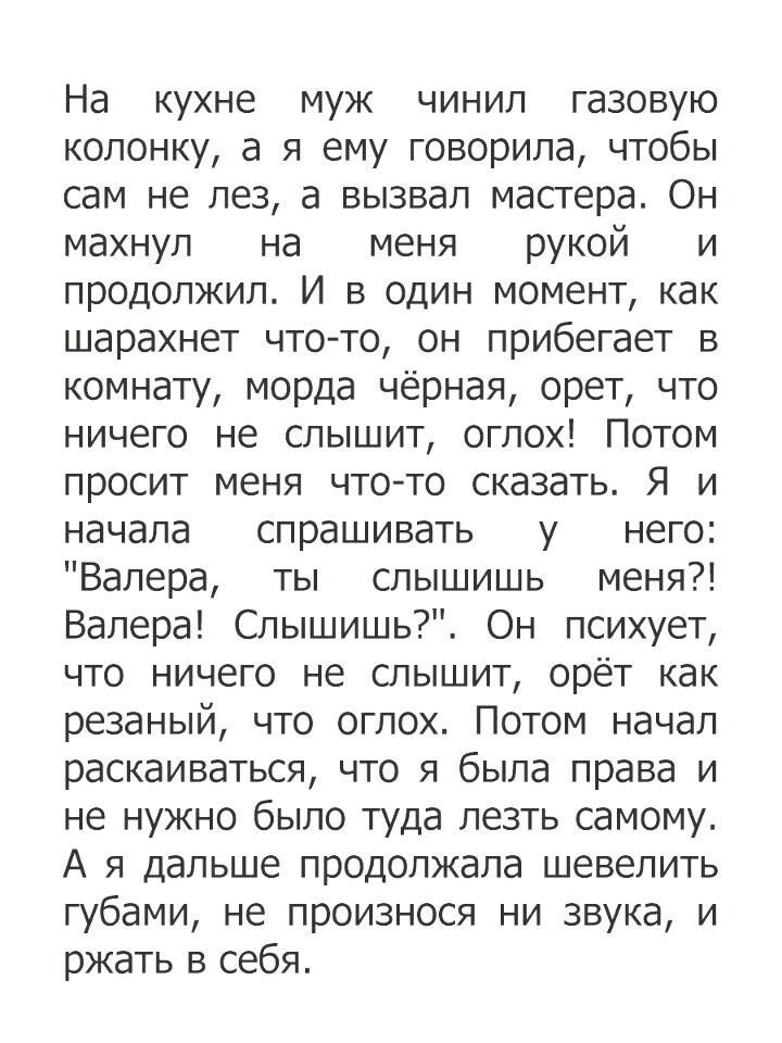 На кухне муж чинил газовую колонку а я ему говорила чтобы сам не лез а вызвал мастера Он махнул на меня рукой и продолжил И в один момент как шарахнет что то он прибегает в комнату морда чёрная орет что ничего не слышит оглох Потом просит меня что то сказать Я и начала спрашивать у него Валера ты слышишь меня Валера Слышишь Он психует что ничего не слышит орёт как резаный что оглох Потом начал рас