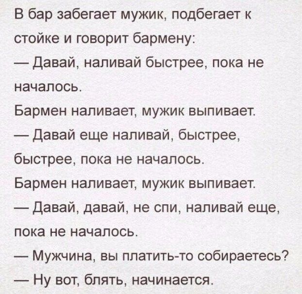 В бар забегает мужик подбегает к стойке и говорит бармену Давай наливай быстрее пока не началось Бармен наливает мужик выпивает Давай еще наливай быстрее быстрее пока не началась Бармен наливает мужик выпивает _ Давай давай не спи наливай еще пока не началось Мужчина вы платить то собираетесь Ну вот блять начинается