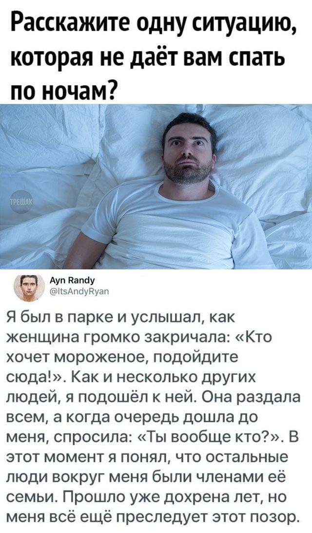 Расскажите одну ситуацию которая не даёт вам спать по ночам Ауп Капау _ Н5АпауРуап Я был в парке и услышал как женщина громко закричала Кто хочет мороженое подойдите сюда Как и несколько других людей я подошёл к ней Она раздала всем а когда очередь дошла до меня спросила Ты вообще кто В этот момент я понял что остальные люди вокруг меня были членами её семьи Прошло уже дохрена лет но меня всё ещё 