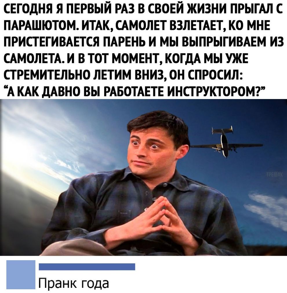 СЕГОДНЯ Я ПЕРВЫЙ РАЗ В СВОЕЙ ЖИЗНИ ПРЫГАЛ С ПАРАШЮТОМ ИТАК САМОЛЕТ ВЗЛЕТАЕТ КО МНЕ ПРИСТЕГИВАЕТСЯ ПАРЕНЬ И МЫ ВЫПРЫГИВАЕМ ИЗ САМОЛЕТА И В ТОТ МОМЕНТ КОГДА МЫ УЖЕ СТ РЕМИТЕЛЬНО ЛЕТИМ ВНИЗ ОН СПРОСИЛ А КАК дАВНО ВЫ РАБОТАЕТЕ ИНСТРУКТОРОМ Пранк года
