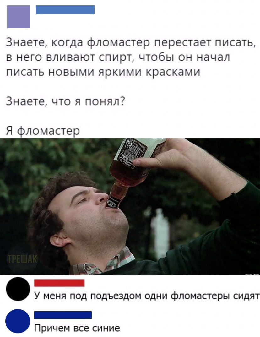 _ Знаете когда фломастер перестает писать в него вливают спирт чтобы он начал писать новыми яркими красками Знаете что я понял Я фломастер У МЕНЯ ПОД ПОДЪЕЗДОМ ОДНИ фломастеры СИДЯТ _ Причем все синие
