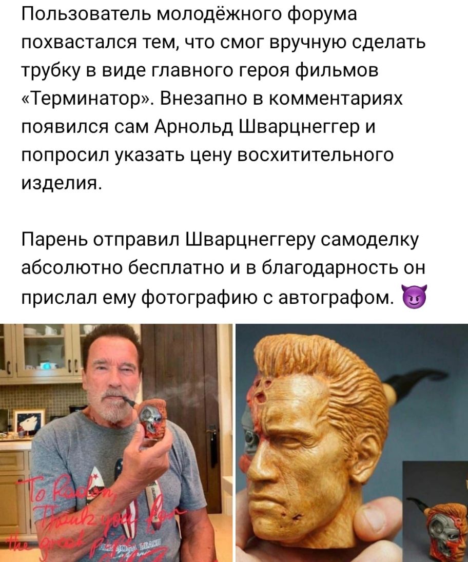 Пользователь молодёжного форума похвастался тем что смог вручную сделать трубку в виде главного героя фильмов Терминатор Внезапно в комментариях появился сам Арнольд Шварцнеггер и попросил указать цену восхитительного изделия Парень отправил Шварцнеггеру самоделку абсолютно бесплатно и в благодарность он прислал ему фотографию с автографом