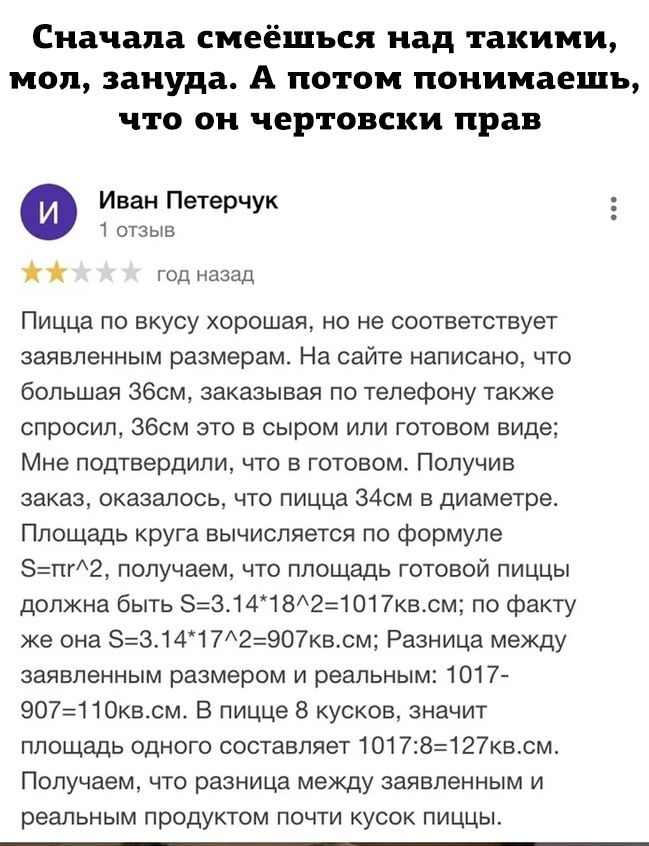 Сначала смеёшъся над такими мол зануда А потом понимаешь что он чертовски прав Иван Петерчук 1 отзыв год назад Пицца по вкусу хорошая но не соответствует заявленным размерам На сайте написано что большая збсм заказывая по телефону также спросил Збсм это в сыром или готовом виде Мне подтвердили что в готовом Получив заказ оказалось что пицца 34см в диаметре Площадь круга вычисляется по формуле пг2 