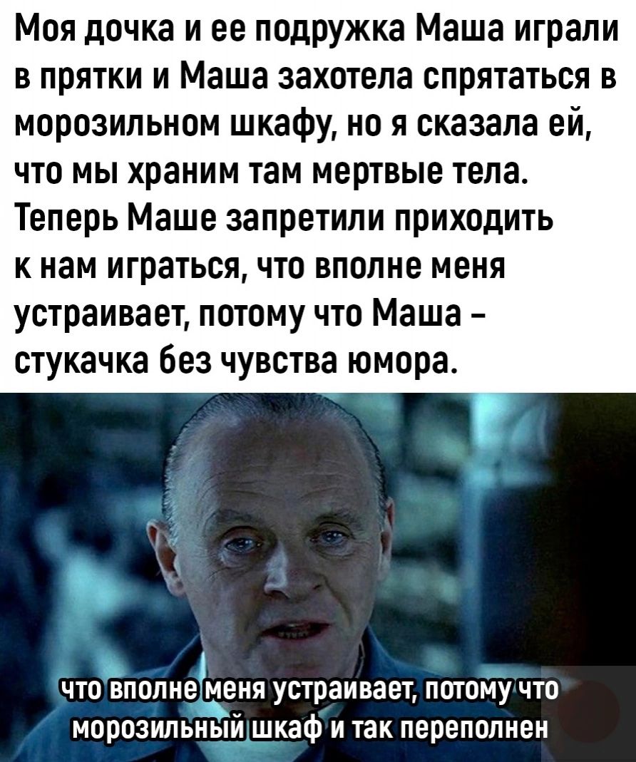 Моя дочка и ее подружка Маша играли в прятки и Маша захотела спрятаться в морозильном шкафу но я сказала ей что мы храним там мертвые тела Теперь Маше запретили приходить к нам играться что вполне меня устраивает потому что Маша стукачка без чувства юмора 1 ЧП ВПОЛИЕ меня УППЗИВЗЕЪ ПШПМУ ЧТО морозильнвій шкаф и так переполнен