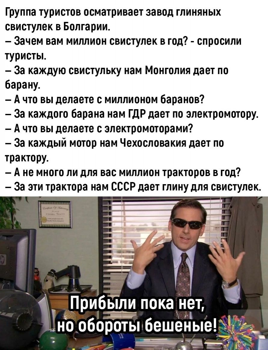 Группа туристов осматривает завод глиняных свистулек в Болгарии Зачем нам миллион свищлек год спросили туристы За каждую свистульку иам Монголия дает по бараиу А что вы делаете миллионом баранов За каждого барана иам ГДР дает по эпектромотору А что вы делаете электромоторами За каждый мотор иам Чехословакии дает по трактору А не много ли для вас миллион тракторов в год За эти трактора пам СССР дае