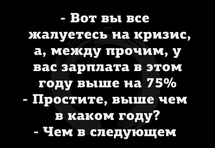 Вот вы все жалуетесь на кризис а между прочим у вас зарплата в этом году выше на 75 Простите выше чем в каком году Чем в следующем