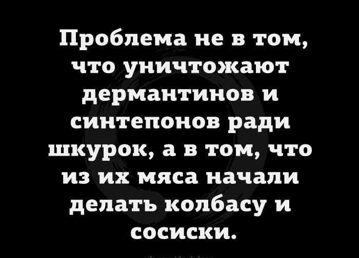 Проблема не в том что уничтожают дермаитииов и сиитепоиов ради шкурок а в том что из их мяса начали делать колбасу и сосиски