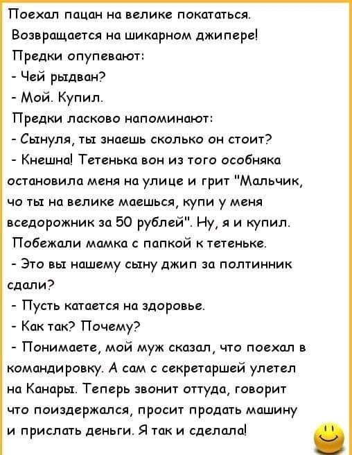 Поехал пацан на велике покататься Возвращается на шикарном джипере Предки опупевают Чей рыдван Мой Купил Предки ласково напоминают Сьтнуля ты знаешь сколько он стоит Кнешна Тетенька вон из того особняка остановила меня на улице и грит Мальчик но ты на велике маешься купи у меня вседорожник за 50 рублей Ну я и купил Побежали мамка с папкой к тетеньке Это вы нашему сьтну джип за полтинник сдали Пуст