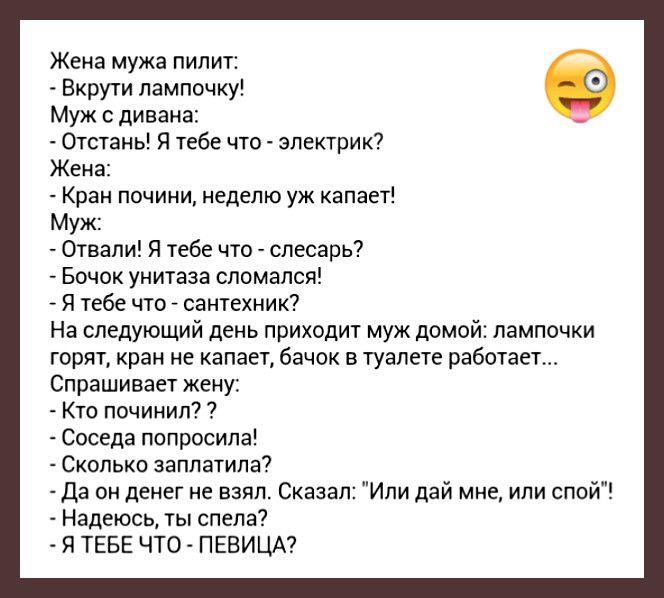 Жена мужа пилит Вкрути лампочку Муж дивана Отстань Я тебе что электрик Жена Кран почини неделю уж капает Муж Отвали Я тебе что слесарь Бочок унитаза сломался Я тебе что сантехник На следующий день приходит муж домой лампочки горят кран не капает бачок в туалете работает Спрашивает жену Кто починил Соседа попросила Сколько заплатила Да он денег не взял Сказал Или дай мне или спой Надеюсь ты спела Я