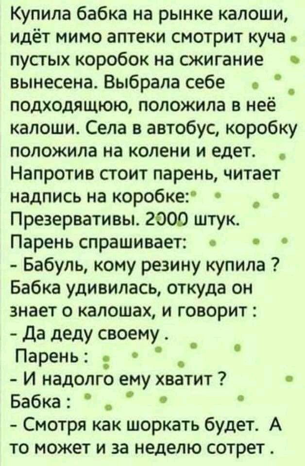 Купила бабка на рынке калоши идёт мимо аптеки смотрит куча пустых коробок на сжигание вынесена Выбрала себе подходящюю положила в неё калоши Села в автобус коробку положила на колени и едет Напротив стоит парень читает надпись на коробке Презервативы 2000 штук Парень спрашивает Бабуль кому резину купила Бабка удивилась откуда он знает о капошах и говорит да деду своему Парень И надолго ему хватит 