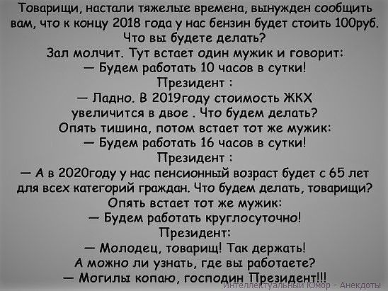 Товарищи настали тяжелые времена вынужден сообщить вам что к концу 2018 года у нас бензин будет стоить 100руб Что вы будете делать Зал молчит Тут встает один мужик и говорит Будем работать 10 часов в сутки Президент Папка 8 2019году стоимость ЖКХ увеличится в двое Что будем делать Опять тишина потом встает тот же мужик Будем работать 16 часов в сутки Президент А в 2020году у нас пенсионный возраст