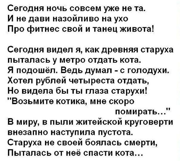 Сегодня ночь совсем уже не та И не дави назойливо на ухо Про фитнес свой и танец живота Сегодня видел я как древняя старуха пыталась у метро отдать кота Я подошёл Ведь думал с голодухи Хотел рублей четыреста отдать Но видела бы ты глаза старухи Возьмите котика мне скоро помирать В миру в пыли житейской круговерти внезапно наступила пустота Старуха не своей боялась смерти Пыталась от неё спасти кот