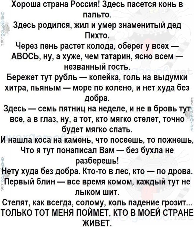 Хороша страна Россия Здесь пасется конь в пальто Здесь родился жил и умер знаменитый дед Пихто Через пень растет колода оберег у всех АВОСЬ ну а хуже чем татарин ясно всем незванный гость Бережет тут рубль копейка голь на выдумки хитра пьяным море по колено и нет худа без добра Здесь семь пятниц на неделе и не в бровь тут все а в глаз ну а тот кто мягко стелет точно будет мягко спать И нашла коса 