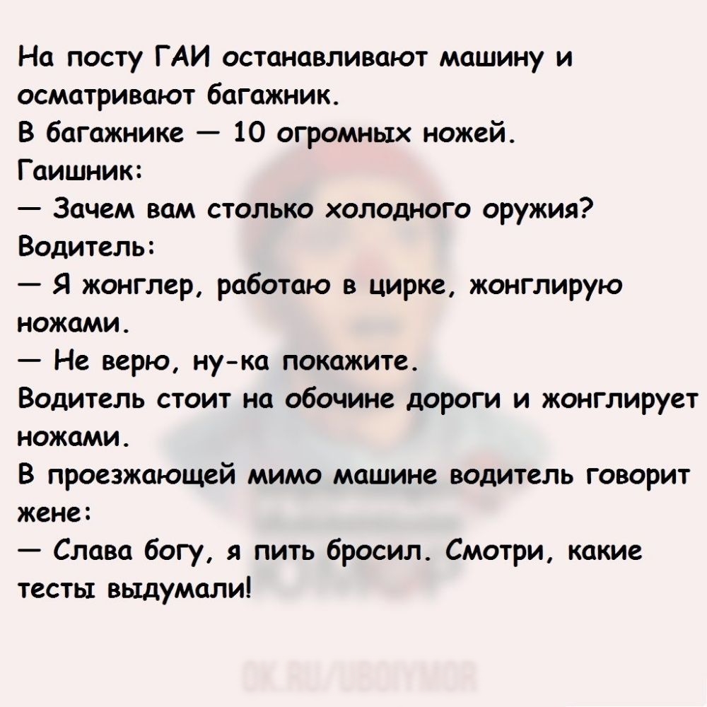 На посту ГАИ останавливают машину и осматривают багажник В багажнике 10  огромных ножей Гаишник Зачем вам столько холодного оружия Водитель Я  жонглер работаю в цирке жонглирую ножами Не верю нука покажите Водитель