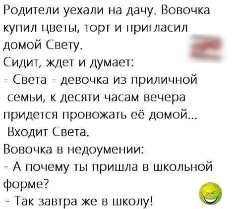 Родители уехали на Дачу Вовочка купил цветы торт и пригласил домой Свету Сидит ждет и думает _ Света _ девочка из приличной семьи к десяти часам вечера придется провожать её домой Входит Света Вовочка в недоумении А почему ты пришла в школьной форме о 1ак завтра же в школу