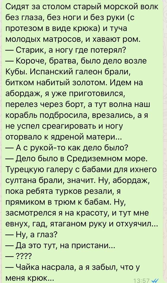 Сидят за столом старый морской волк без глаза без ноги и без руки с протезом в виде крюка и туча молодых матросов и хавают ром Старик а ногу где потерял Короче братва было дело возле Кубы Испанский галеон брали битком набитый золотом Идем на абордаж я уже приготовился перелез через борт а тут волна наш корабль подбросила врезались а я не успел среагировать и ногу оторвало к ядреной матери А с руко