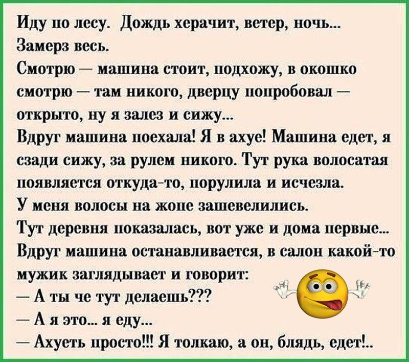 Иду по лесу Дождь херачит ветер ночь Замерз весь Смотрю машина стоит подхожу в окошко смотрю там никого дверцу попробовал открыто ну я залов и сижу Вдруг машина поехала Я в ахуе Машина едет я сзади сижу за рулем никого Тут рука волосатая появляется откудато порулила и исчезла У меня волосы на жопе зашевелились Тут деревня показшшсь вот уже и дома первые Вдруг машина останашшвается в салон какойто 