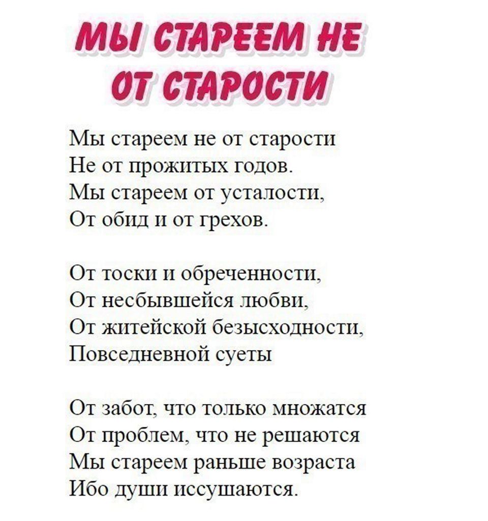 МЫ СТАРЕЕМ НЕ ОТ СТАРОСТИ Мы стареем не от старости Не от прожитых годов Мы стареем от усталости От обид и от грехов От тоски и обреченности От несбывшейся любви От житейской безысходности Повседневной суеты От забот что только множатся От проблем что не решаются МЫ стареем раньше возраста Ибо души пссушаются