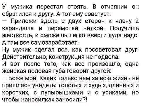 У мужика перестал стоять В отчаянии он обратился к другу А тот ему советует Припсжи вдоль двух сторон члену карандаше и перемотай ниткой Получишь жесткость и сможешь легко ввести куда надо А там все самозаработает Ну мужик сделал все как посоветовал друг Действительно конструкция не подвела И вот после того как все произошло одна женская половая губа говорит другой Боже мой Каких только нам за всю