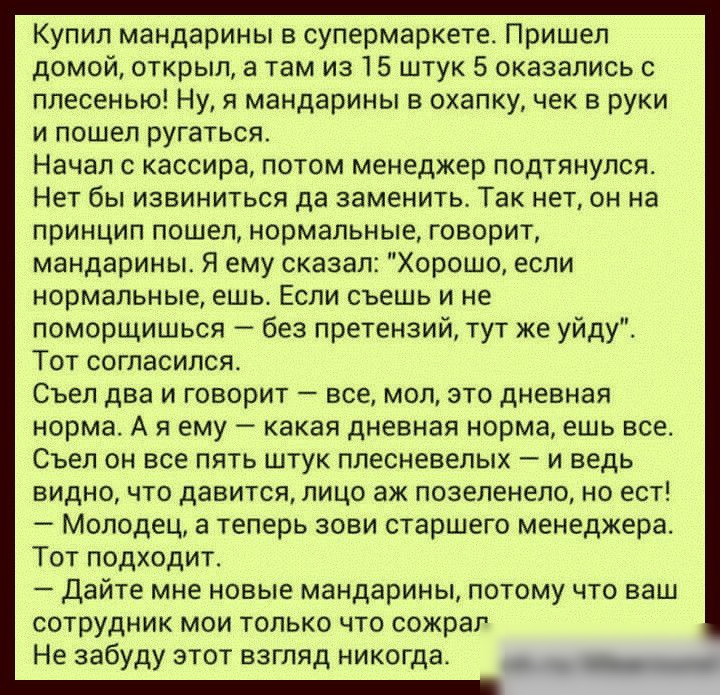 Купил мандарины в супермаркете Пришел домой открыл в там из 15 штук 5 оказались с плесенью Ну я мандарины в охапку чек в руки и пошел ругаться Начал с кассира потом менеджер подтянулся Нет бы извиниться да заменить Так нет он на принцип пошел нормальные говорит мандарины Я ему сказал Хорошо если нормальные ешьт Если съешь и не поморщишься без претензий тут же уйду Тот согласился Съел два и говорит