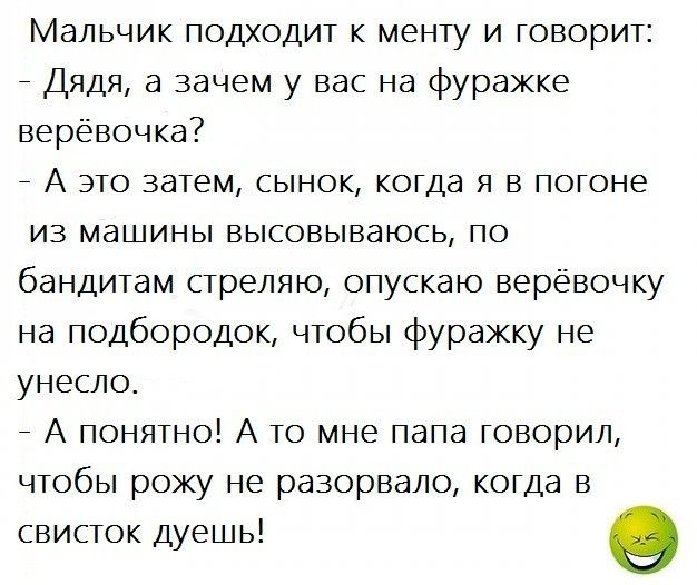 Мальчик подходит к менту и говорит _ Дядя а зачем у вас на фуражке верёвочка _ А это затем сынок когда я в погоне из машины высовываюсь по бандитам стреляю опускаю верёвочку на подбородок чтобы фуражку не унесло _ А понятно А то мне папа говорил чтобы рожу не разорвало когда в свисток дуешь