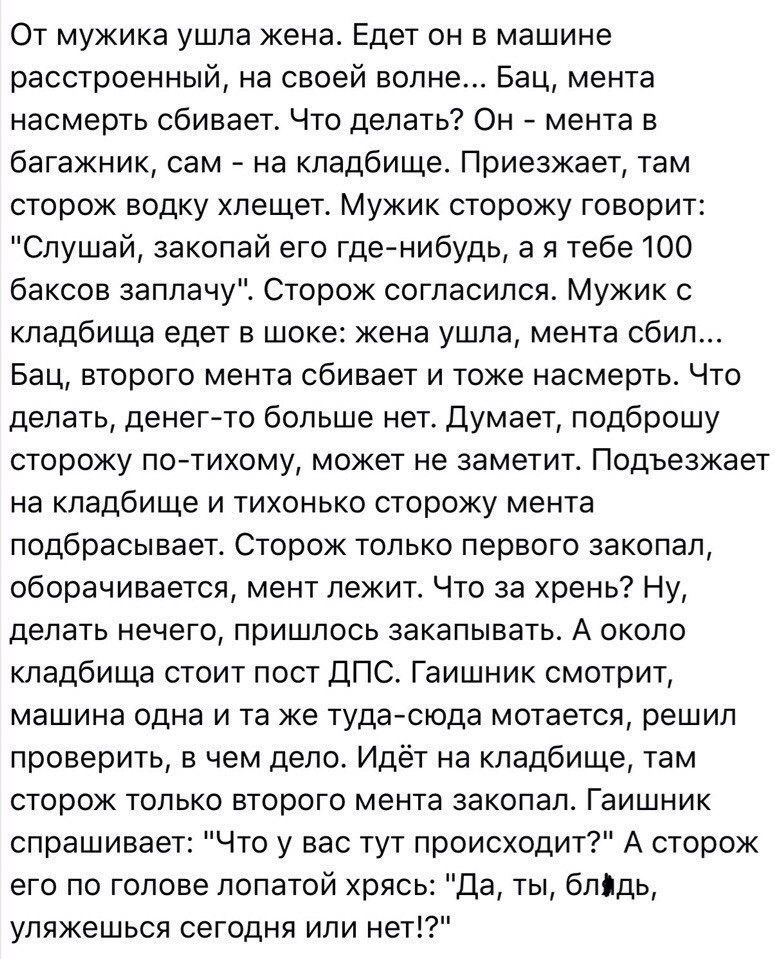 От мужика ушла жена Едет он в машине расстроенный на своей волне Бац мента насмерть сбивает Что делать Он мента в багажник сам на кладбище Приезжает там сторож водку хлещет Мужик сторожу говорит Слушай закопай его гденибудь а я тебе 100 баксов заплачу Сторож согласился Мужик с кладбища едет в шоке жена ушла мента сбил Бац второго мента сбивает и тоже насмерть Что делать денег то больше нет Думает 