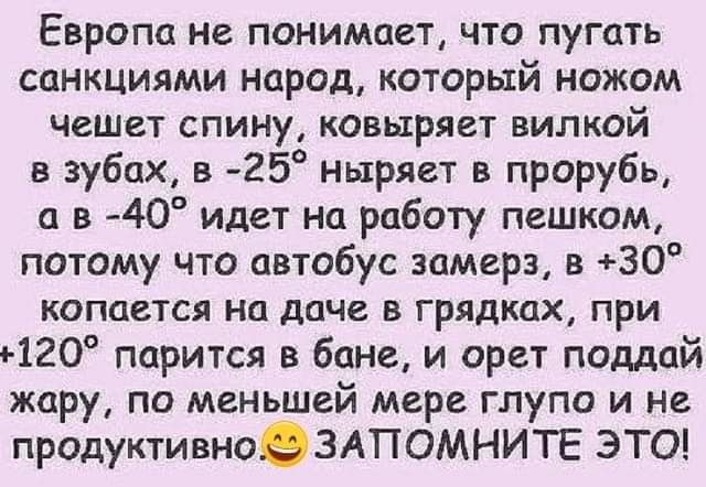 Европа не понимает что пугать санкциями народ который ножом чешет спину ковыряет вилкой в зубах в 25 ныряет в прорубь а в 40 идет на работу пешком потому что автобус замерз в 30 копается на даче в грядках при ъ120 парится в бане и орет поддай жару по меньшей мере глупо и не продуктивно3АПОМНИТЕ ЭТО