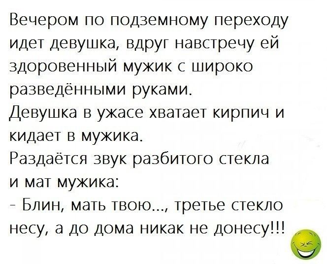 Вечером по подземному переходу идет девушка вдруг навстречу ей здоровенный мужик с широко разведёнными руками Девушка в ужасе хватает кирпич и кидает в мужика Раздается звук разбитого стекла и мат мужика _ Блин мать твою Третье стекло несу а до дома никак не донесу о