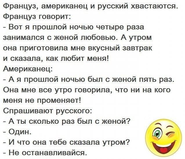 Француз американец и русский хвастаются Француз говорит Вот я прошлой ночью четыре раза занимался с женой любовью А утром она приготовила мне вкусный завтрак и сказала как любит меня Американец А я прошлой ночью был с женой пять раз Она мне все утро говорила что ни на кого меня не променяет Спрашивают русского А ты сколько раз был с женой Один И что она тебе сказала утром Не останавливайся