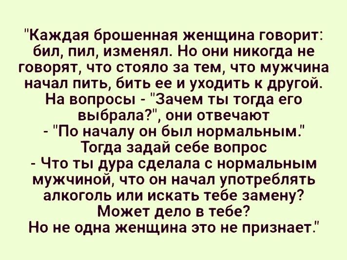 Каждая брошенная женщина говорит бил пил изменял Но они никогда не говорят что стояло за тем что мужчина начал пить бить ее и уходить к другой На вопросы Зачем ты тогда его выбрала они отвечают По началу он был нормальным Тогда задай себе вопрос Что ты дура сделала с нормальным мужчиной что он начал употреблять алкоголь или искать тебе замену Может дело в тебе Но не одна женщина это не признает