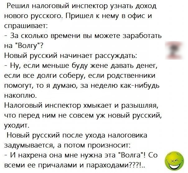 Решил налоговый инспектор узнать доход нового русского Пришел к нему в офис и спрашивает За сколько времени вы можете заработать на Волгу Новый русский начинает рассуждать Ну если меньше буду жене давать денег если все долги соберу если родственники помогут то я думаю за неделю какенибудь накоплю Налоговый инспектор хмыкает и разышляя что перед ним не совсем уж новый русский уходит Новый русский п