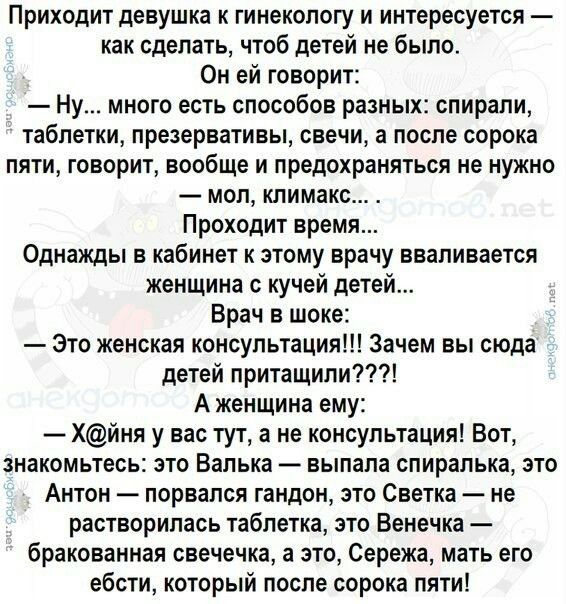 Приходит девушка к гинекологу и интересуется как сделать чтоб детей не было Он ей говорит Ну много есть способов разных спирали таблетки презервативы свечи а после сорока пяти говорит вообще и предохраняться не нужно мол климакс Проходит время Однажды в кабинет к этому врачу вваливается женщина с кучей детей Врач в шоке Это женская консультация Зачем вы сюда детей притащили А женщина ему Хйня у ва