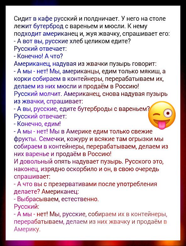 Сидит в кафе русский и полдничает У него на столе лежит бутерброд вареньем и мюсли К нему подходит американец и жуя жвачку спрашивает его _ А вот вы русские хлеб целиком едите Русский отвечает _ Конечно А что Американец надувая из жвачки пузырь говорит _ А мы _ нет Мы американцы едим только мякиш а корки собираем в контейнеры перерабатываем их делаем из них мюсли и продаём в Россию Русский молчит 