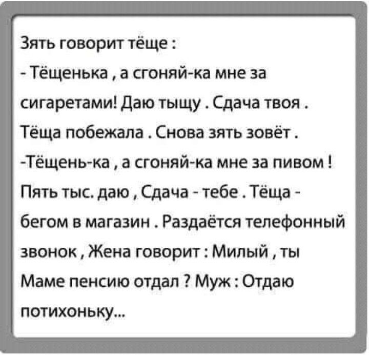 Зять говорит тёще Тёщенька а сгоняй ка мне за сигаретами даю тыщу Сдача твоя Тёща побежала Снова зять зовёт Тёщень ка а сгоняй ка мне за пивом Пять тыс даю Сдача тебе Тёща бегом в магазин Раздается телефонный звонок Жена говорит Милый ты Маме пенсию отдал Муж Отдаю потихоньку