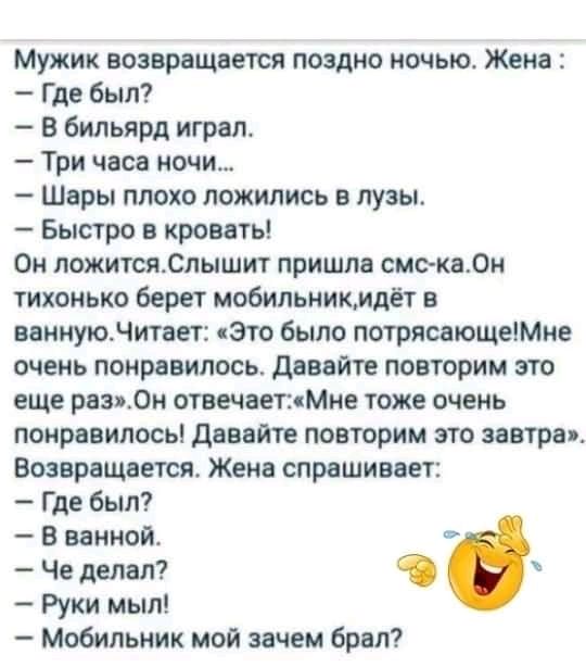 Мужик возвращается поздно ночью Жена Где был В бильярд играл Три часа ночи Шары плохо ложились в лузы Быстро в кровать Он пожитсяСлышит пришла смс кады тихонько берет мобильникмдёт в ввннуюдитает это было потрясающеМме очень понравилось давайте повторим это еще рвз0н отвечаетМне тоже очень понравилось давайте повторим это завтра Возвращает Жена спрашивает Где был В ванной Че делал Руки мыл Мобильн