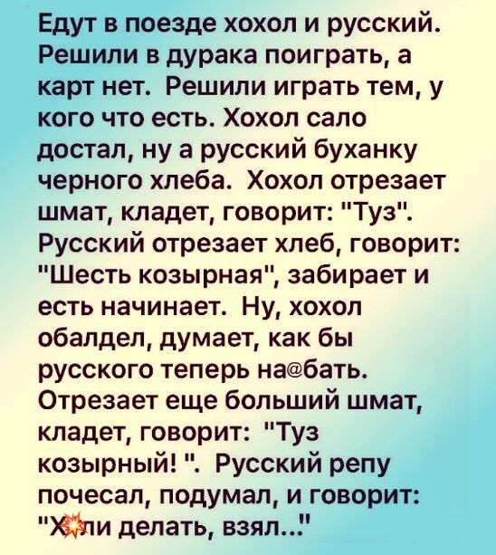 Едут в поезде хохол и русский Решили в дурака поиграть а карт нет Решили играть тем у кого что есть Хохол сало достал ну а русский буханку черного хлеба Хохол отрезает шмат кладет говорит Туз Русский отрезает хлеб говорит Шесть козырная забирает и есть начинает Ну хохол обалдел думает как бы русского теперь набать Отрезает еще больший шмат кладет говорит Туз козырный Русский репу почесал подумал и