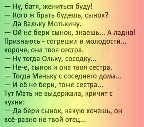 Ну батя жениться буду Кого ж брать будешь сынок Да Вальку Мотькину Ой не бери сынок знаешь А ладно Признаюсь согрешил в молодости короче она твоя сестра Ну тогда Ольку соседку Не е сынок и она твоя сестра Тогда Маньку с соседнего дома И её не бери тоже сестра Тут Мать не выдержала кричит кухни Да бери сынок какую хочешь он всё равно не твой отец