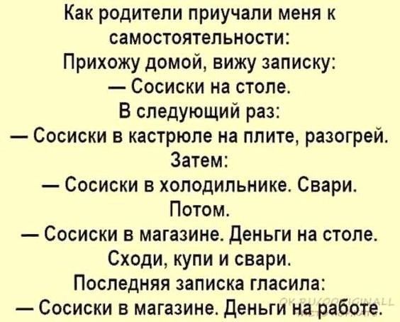 Как родители приучапи меня к самостоятельности Прихожу домой вижу записку Сосиски на столе В следующий раз Сосиски в кастрюле на плите разогрей Затем Сосиски в холодильнике Свари Потом Сосиски в магазине деньги на столе Сходи купи и свари Последняя записка гласила Сосиски в магазине Деньги на работе