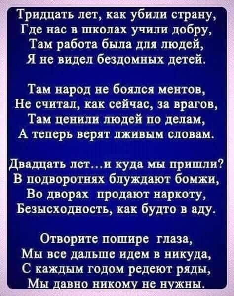 Тридцать лет как убили страну Где нас в школах учили добру Там работа была для людей Я не видел бездомных детей Там народ не боялся ментов Не считал как сейчас за врагов Там ценили людей по делам А теперь верят лживым словам Двадцать летп куда мы пришли В подворотни бпуждают бомжи Во дворах продают наркоту Бсэысходность как будто в аду Отворите пошире глаза Мы все дальше идем в никуда С каждым год