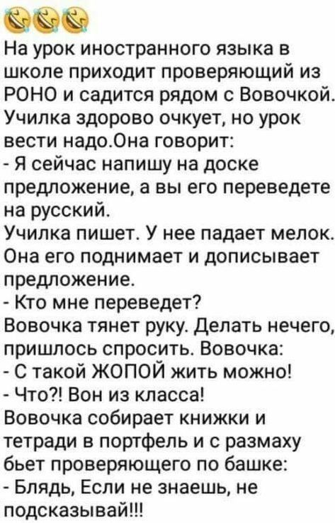 На урок иностранного языка в школе приходит проверяющий из РОНО и садится рядом с Вовочкой Училка здорово очкует но урок вести надоОна говорит Я сейчас напишу на доске предложение а вы его переведете на русский Училка пишет У нее падает мелок_ Она его поднимает и дописывает предложение Кто мне переведет Вовочка тянет руку делать нечего пришлось спросить Вовочка С такой ЖОПОЙ жить можно Что Вон из 