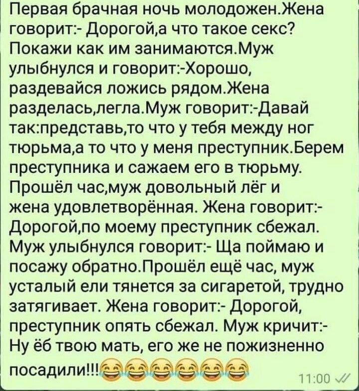 Первая брачная ночь молодоженЖена говорит Дорогойа что такое секс Покажи как им занимаютсяМуж улыбнулся и говорит Хорошо раздевайся ложись рядомЖена разделасьлеглаМуж говорит Давай такпредставьто что у тебя между ног тюрьмаа то что у меня преступникБерем преступника и сажаем его в тюрьму Прошёл часмуж довольный лёг и жена удовлетворённая Жена говорит Дорогойпо моему преступник сбежал Муж улыбнулся