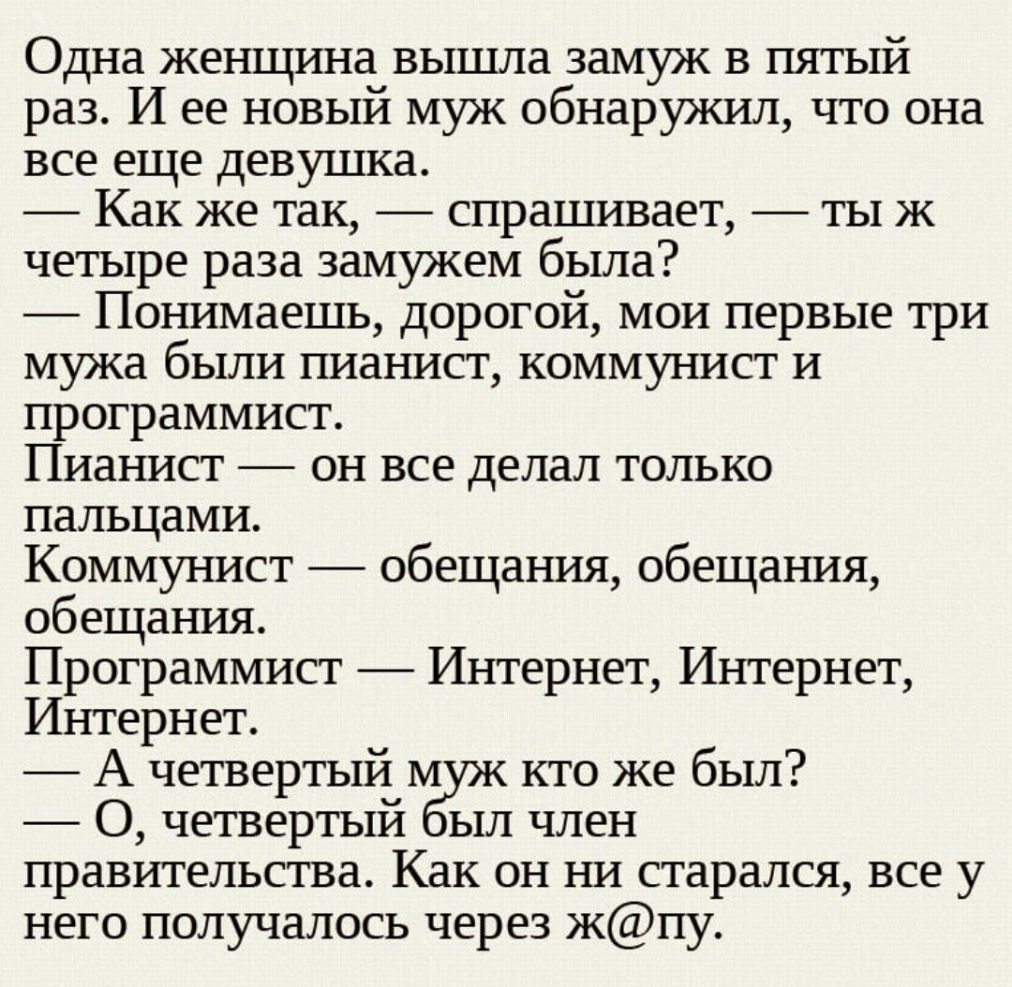 Одна женщина вышла замуж в пятый раз И ее новый муж обнаружил что она все еще девушка Как же так спрашивает тыж четыре раза замужем была Понимаешь дорогой мои первые три мужа были пианист коммунист и программист Пианист он все делал только пальцами Коммунист обещания обещания обещания Программист Интернет Интернет Интернет А четвертый М кто же был О четвертый ыл член правительства Как он ни старал